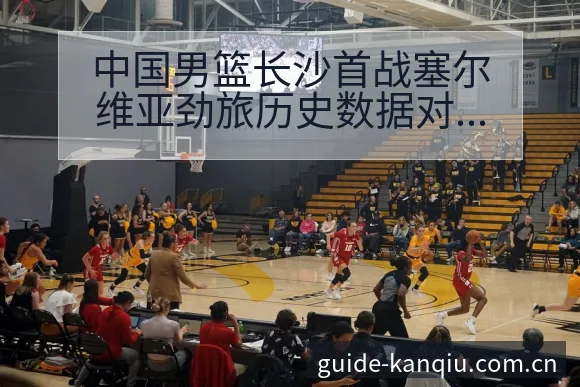 中国男篮长沙首战塞尔维亚劲旅历史数据对比与年轻球员表现分 - 足球直播